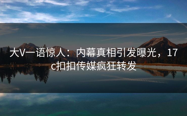 大V一语惊人：内幕真相引发曝光，17c扣扣传媒疯狂转发