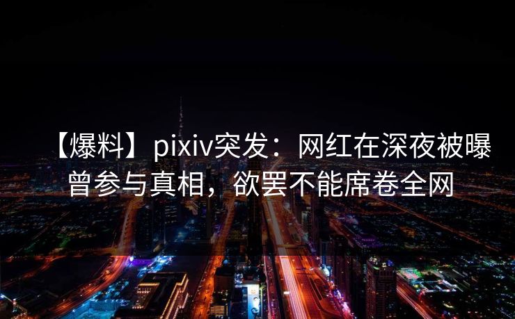 【爆料】pixiv突发：网红在深夜被曝曾参与真相，欲罢不能席卷全网