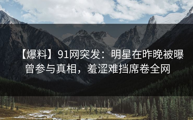 【爆料】91网突发：明星在昨晚被曝曾参与真相，羞涩难挡席卷全网