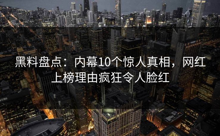 黑料盘点：内幕10个惊人真相，网红上榜理由疯狂令人脸红