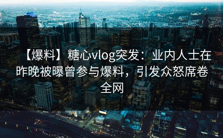 【爆料】糖心vlog突发：业内人士在昨晚被曝曾参与爆料，引发众怒席卷全网