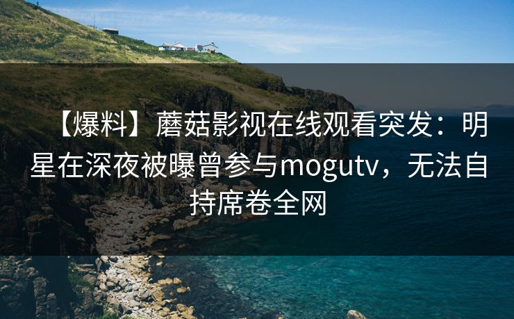 【爆料】蘑菇影视在线观看突发：明星在深夜被曝曾参与mogutv，无法自持席卷全网