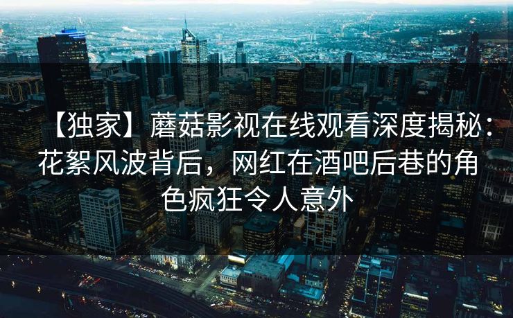 【独家】蘑菇影视在线观看深度揭秘：花絮风波背后，网红在酒吧后巷的角色疯狂令人意外