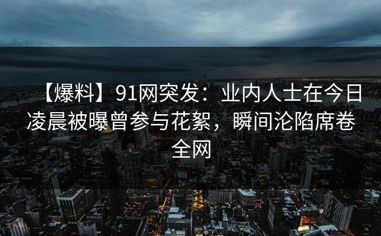 【爆料】91网突发：业内人士在今日凌晨被曝曾参与花絮，瞬间沦陷席卷全网