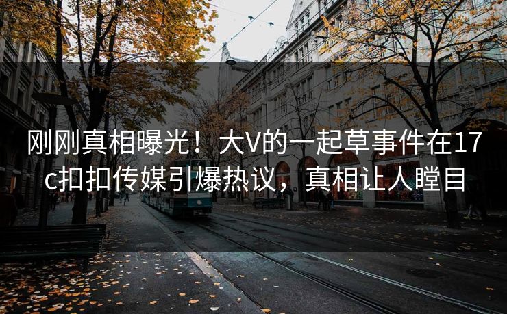 刚刚真相曝光！大V的一起草事件在17c扣扣传媒引爆热议，真相让人瞠目