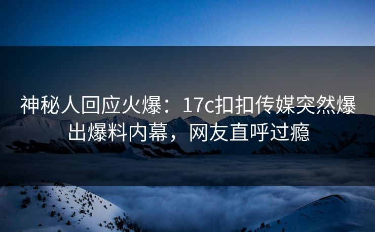 神秘人回应火爆：17c扣扣传媒突然爆出爆料内幕，网友直呼过瘾