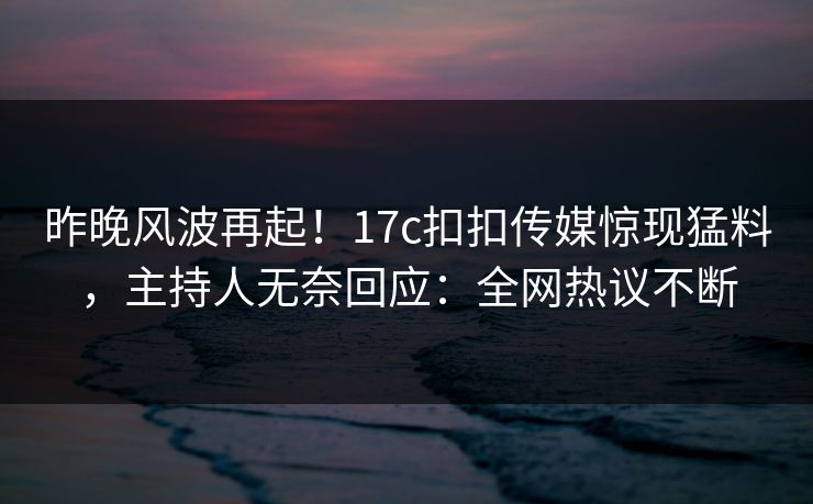 昨晚风波再起！17c扣扣传媒惊现猛料，主持人无奈回应：全网热议不断