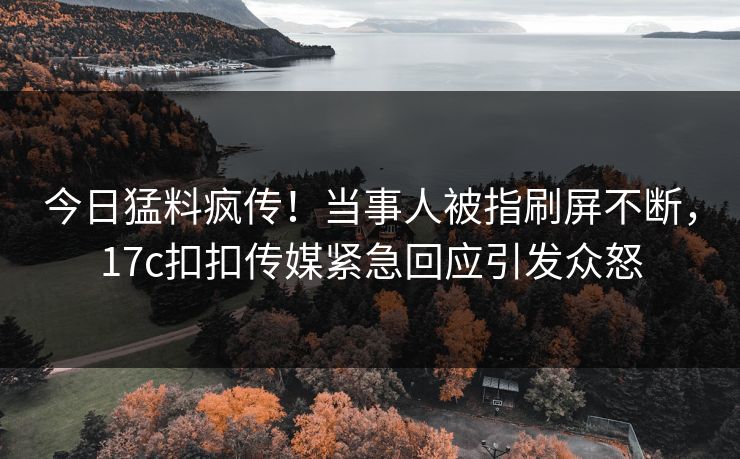 今日猛料疯传！当事人被指刷屏不断，17c扣扣传媒紧急回应引发众怒