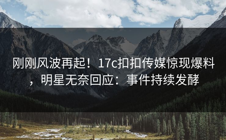 刚刚风波再起！17c扣扣传媒惊现爆料，明星无奈回应：事件持续发酵