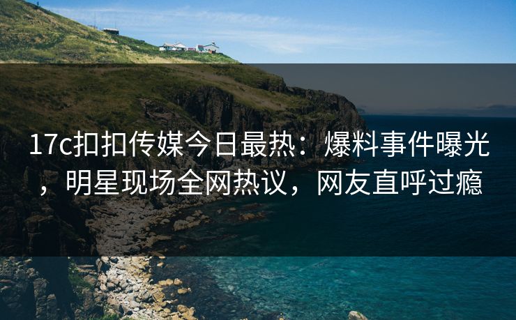 17c扣扣传媒今日最热：爆料事件曝光，明星现场全网热议，网友直呼过瘾