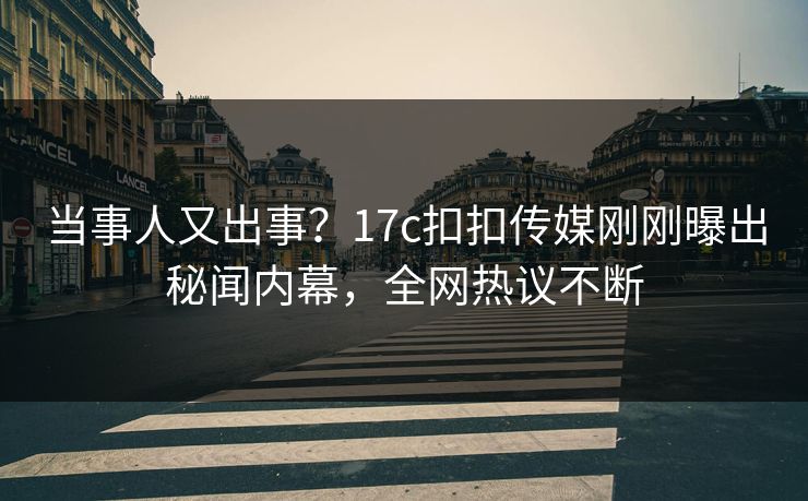 当事人又出事？17c扣扣传媒刚刚曝出秘闻内幕，全网热议不断