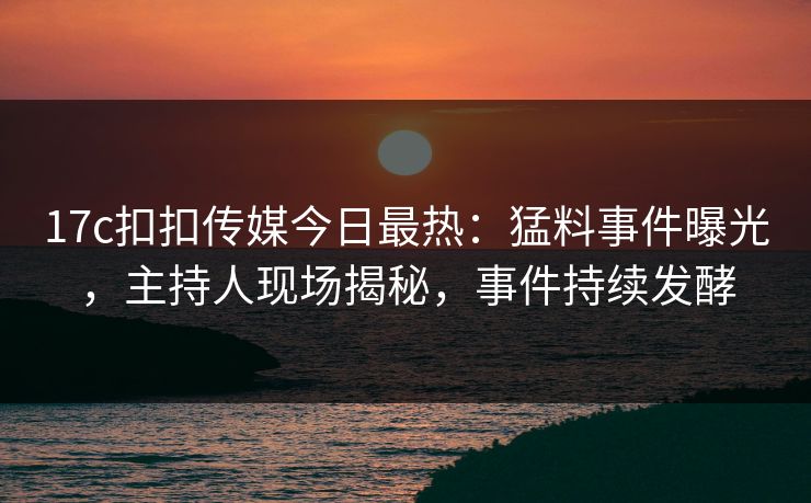 17c扣扣传媒今日最热：猛料事件曝光，主持人现场揭秘，事件持续发酵