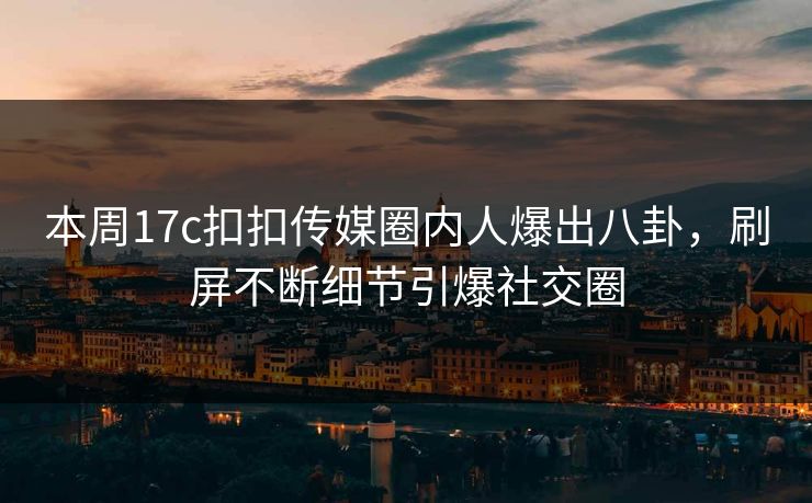 本周17c扣扣传媒圈内人爆出八卦，刷屏不断细节引爆社交圈
