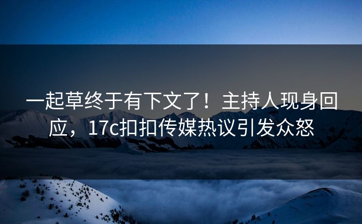一起草终于有下文了！主持人现身回应，17c扣扣传媒热议引发众怒