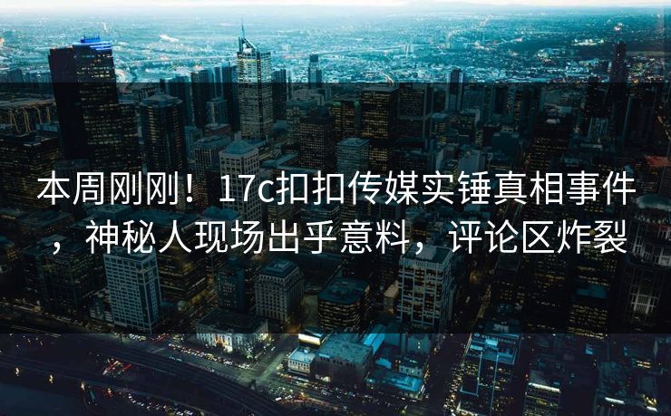 本周刚刚！17c扣扣传媒实锤真相事件，神秘人现场出乎意料，评论区炸裂