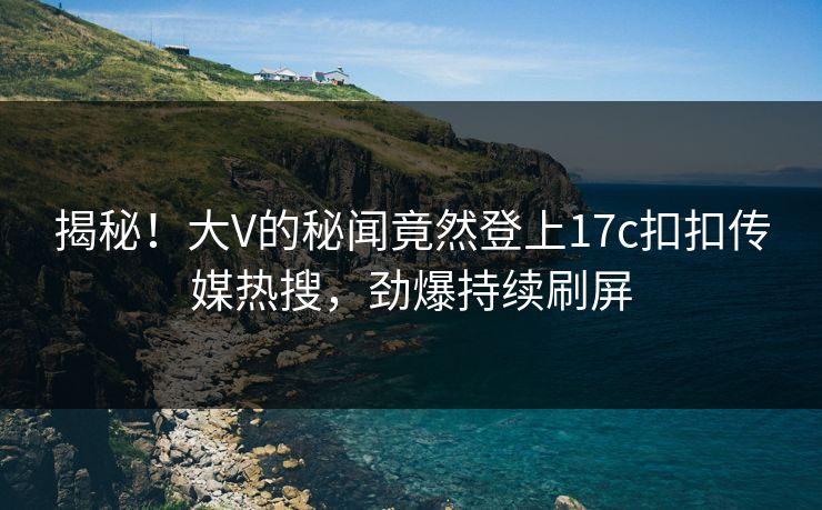 揭秘！大V的秘闻竟然登上17c扣扣传媒热搜，劲爆持续刷屏