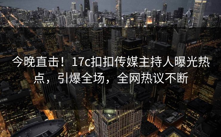 今晚直击！17c扣扣传媒主持人曝光热点，引爆全场，全网热议不断