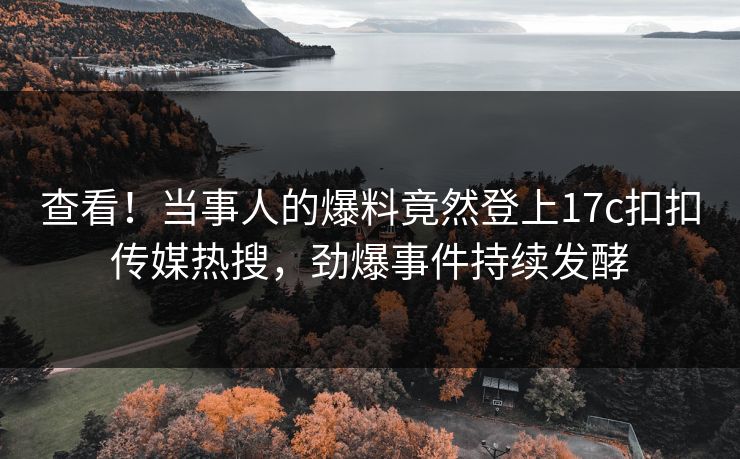 查看！当事人的爆料竟然登上17c扣扣传媒热搜，劲爆事件持续发酵