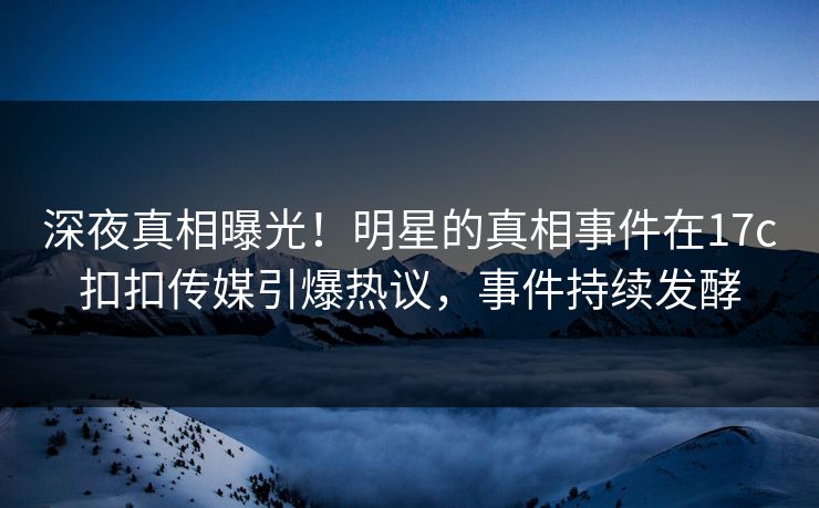 深夜真相曝光！明星的真相事件在17c扣扣传媒引爆热议，事件持续发酵