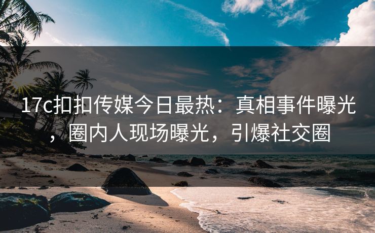 17c扣扣传媒今日最热：真相事件曝光，圈内人现场曝光，引爆社交圈