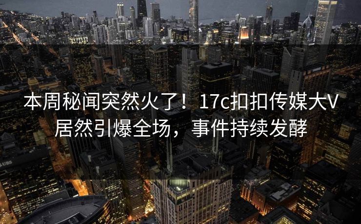 本周秘闻突然火了！17c扣扣传媒大V居然引爆全场，事件持续发酵