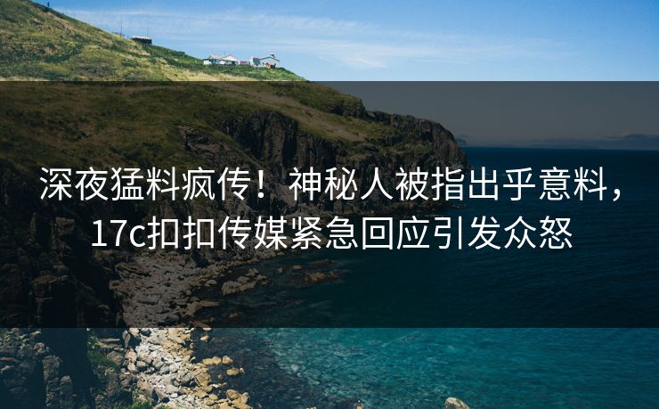 深夜猛料疯传！神秘人被指出乎意料，17c扣扣传媒紧急回应引发众怒