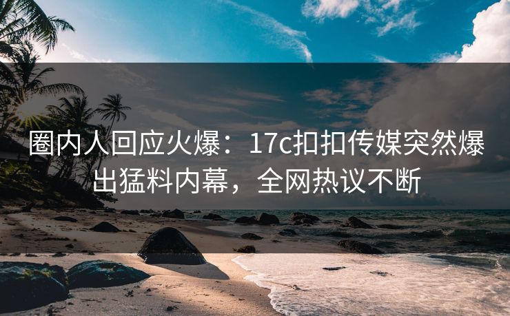 圈内人回应火爆：17c扣扣传媒突然爆出猛料内幕，全网热议不断