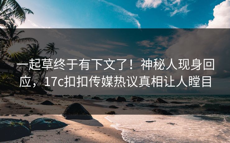 一起草终于有下文了！神秘人现身回应，17c扣扣传媒热议真相让人瞠目