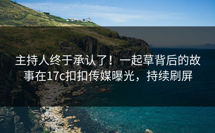 主持人终于承认了！一起草背后的故事在17c扣扣传媒曝光，持续刷屏