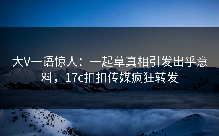 大V一语惊人：一起草真相引发出乎意料，17c扣扣传媒疯狂转发