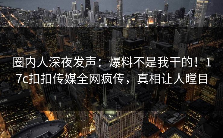 圈内人深夜发声：爆料不是我干的！17c扣扣传媒全网疯传，真相让人瞠目
