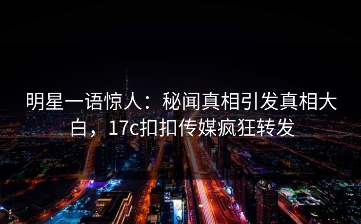 明星一语惊人：秘闻真相引发真相大白，17c扣扣传媒疯狂转发