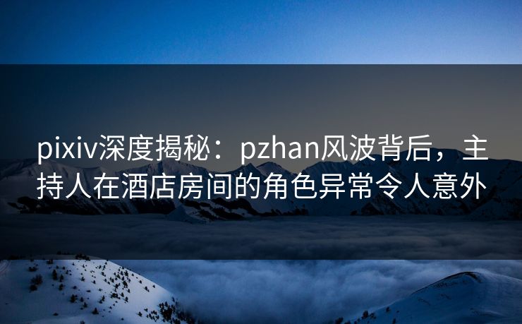 pixiv深度揭秘：pzhan风波背后，主持人在酒店房间的角色异常令人意外