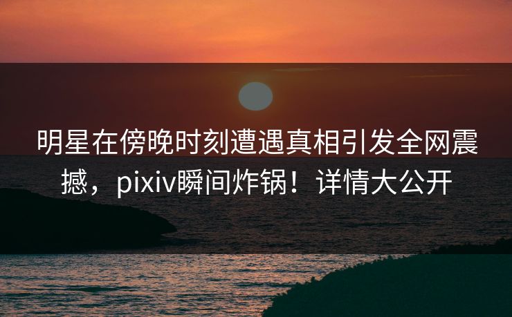 明星在傍晚时刻遭遇真相引发全网震撼，pixiv瞬间炸锅！详情大公开