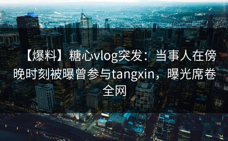 【爆料】糖心vlog突发：当事人在傍晚时刻被曝曾参与tangxin，曝光席卷全网