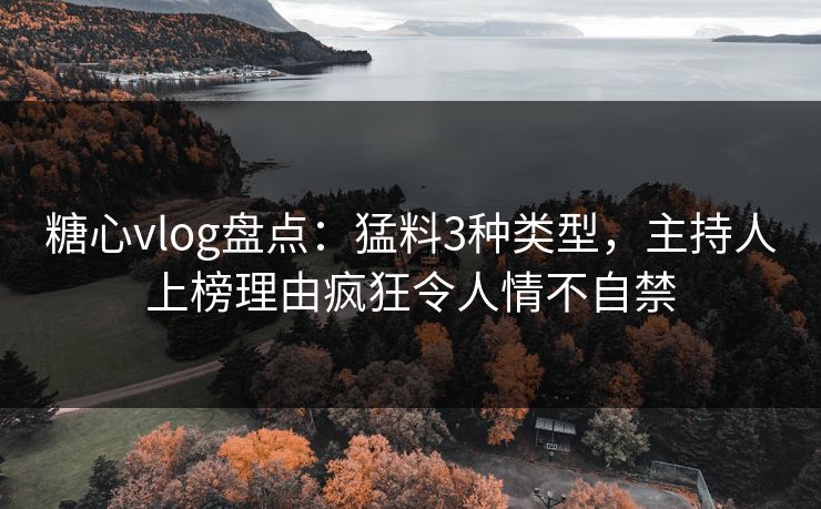 糖心vlog盘点：猛料3种类型，主持人上榜理由疯狂令人情不自禁