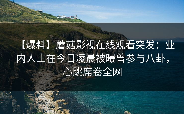 【爆料】蘑菇影视在线观看突发：业内人士在今日凌晨被曝曾参与八卦，心跳席卷全网