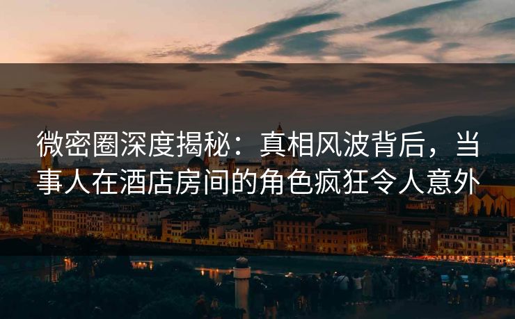 微密圈深度揭秘：真相风波背后，当事人在酒店房间的角色疯狂令人意外