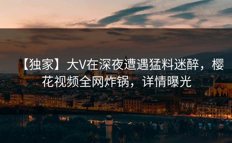 【独家】大V在深夜遭遇猛料迷醉，樱花视频全网炸锅，详情曝光