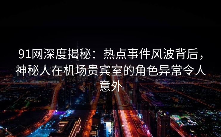 91网深度揭秘：热点事件风波背后，神秘人在机场贵宾室的角色异常令人意外