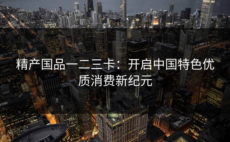 精产国品一二三卡：开启中国特色优质消费新纪元