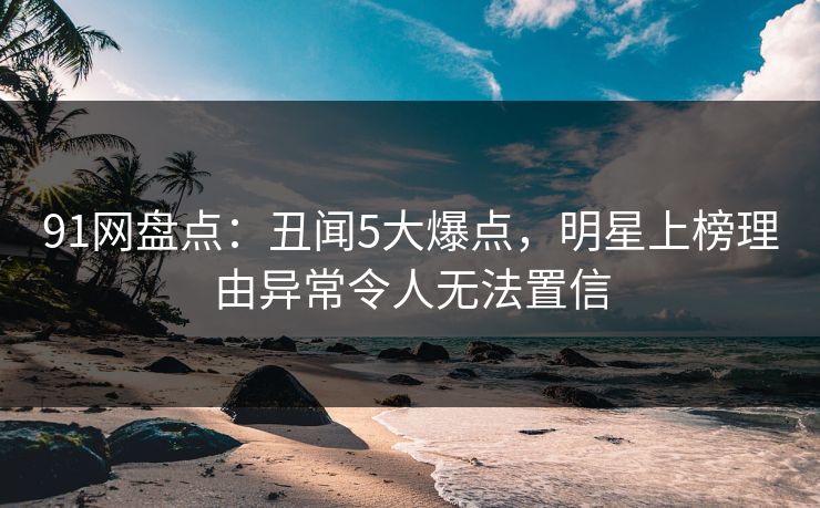91网盘点：丑闻5大爆点，明星上榜理由异常令人无法置信