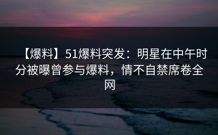 【爆料】51爆料突发：明星在中午时分被曝曾参与爆料，情不自禁席卷全网