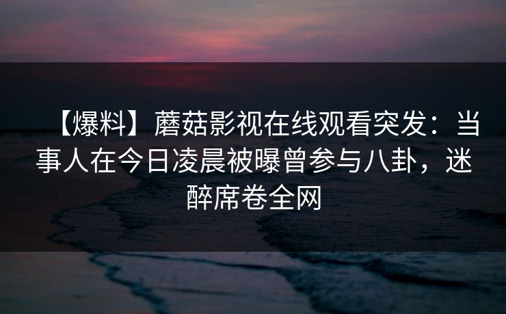 【爆料】蘑菇影视在线观看突发：当事人在今日凌晨被曝曾参与八卦，迷醉席卷全网