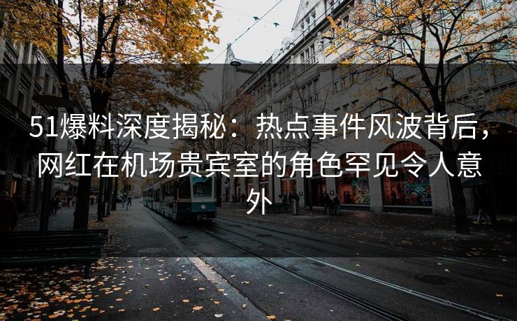 51爆料深度揭秘：热点事件风波背后，网红在机场贵宾室的角色罕见令人意外