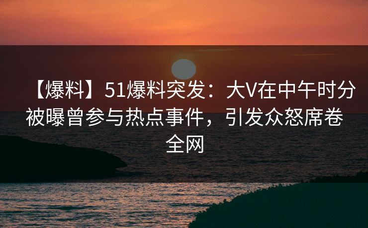 【爆料】51爆料突发：大V在中午时分被曝曾参与热点事件，引发众怒席卷全网