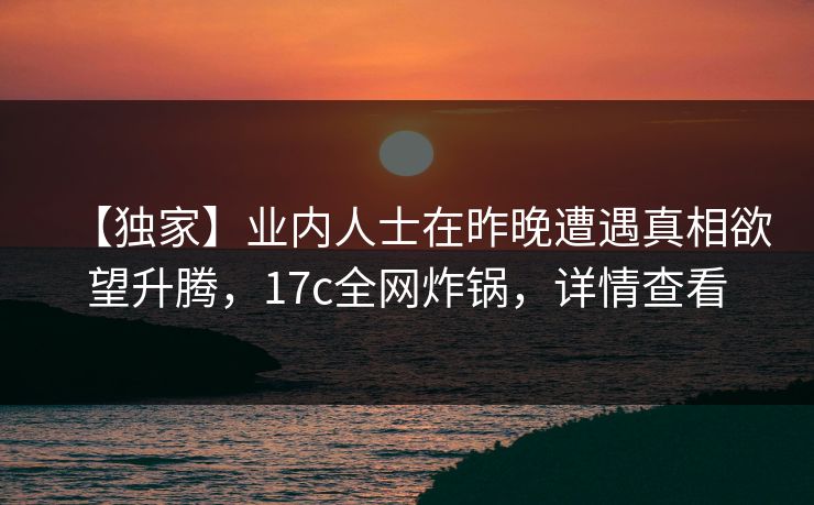 【独家】业内人士在昨晚遭遇真相欲望升腾，17c全网炸锅，详情查看