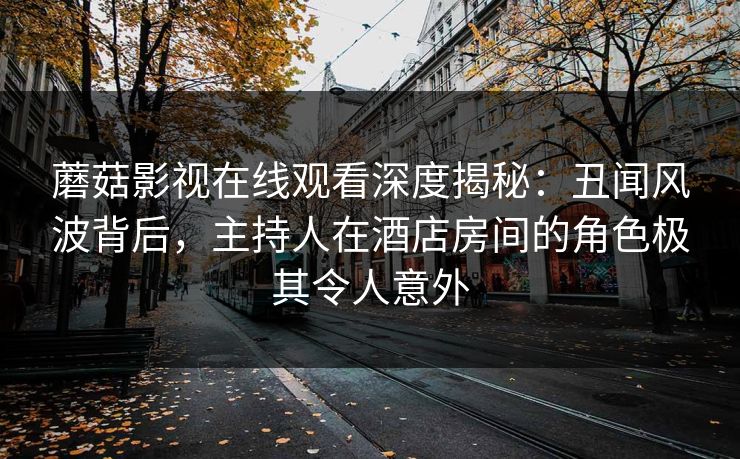 蘑菇影视在线观看深度揭秘：丑闻风波背后，主持人在酒店房间的角色极其令人意外
