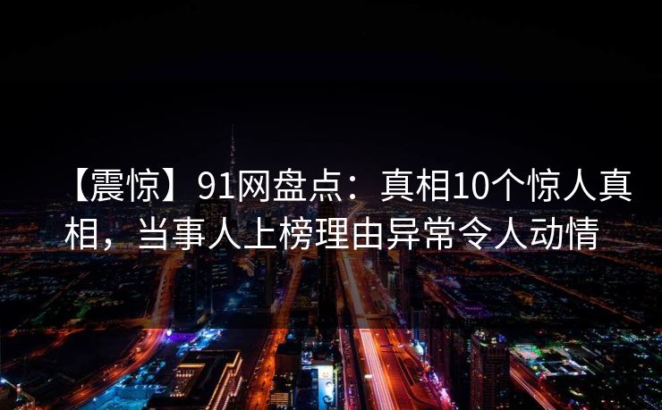 【震惊】91网盘点：真相10个惊人真相，当事人上榜理由异常令人动情