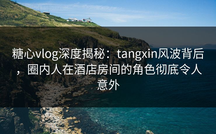 糖心vlog深度揭秘：tangxin风波背后，圈内人在酒店房间的角色彻底令人意外